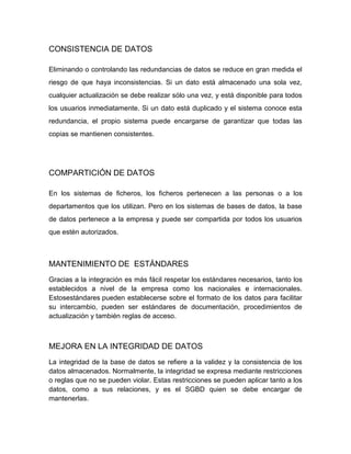 CONSISTENCIA DE DATOS
Eliminando o controlando las redundancias de datos se reduce en gran medida el
riesgo de que haya inconsistencias. Si un dato está almacenado una sola vez,
cualquier actualización se debe realizar sólo una vez, y está disponible para todos
los usuarios inmediatamente. Si un dato está duplicado y el sistema conoce esta
redundancia, el propio sistema puede encargarse de garantizar que todas las
copias se mantienen consistentes.

COMPARTICIÓN DE DATOS
En los sistemas de ficheros, los ficheros pertenecen a las personas o a los
departamentos que los utilizan. Pero en los sistemas de bases de datos, la base
de datos pertenece a la empresa y puede ser compartida por todos los usuarios
que estén autorizados.

MANTENIMIENTO DE ESTÁNDARES
Gracias a la integración es más fácil respetar los estándares necesarios, tanto los
establecidos a nivel de la empresa como los nacionales e internacionales.
Estosestándares pueden establecerse sobre el formato de los datos para facilitar
su intercambio, pueden ser estándares de documentación, procedimientos de
actualización y también reglas de acceso.

MEJORA EN LA INTEGRIDAD DE DATOS
La integridad de la base de datos se refiere a la validez y la consistencia de los
datos almacenados. Normalmente, la integridad se expresa mediante restricciones
o reglas que no se pueden violar. Estas restricciones se pueden aplicar tanto a los
datos, como a sus relaciones, y es el SGBD quien se debe encargar de
mantenerlas.

 