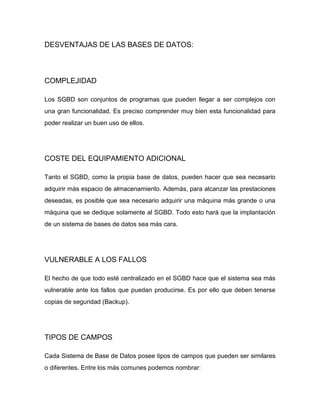 DESVENTAJAS DE LAS BASES DE DATOS:

COMPLEJIDAD
Los SGBD son conjuntos de programas que pueden llegar a ser complejos con
una gran funcionalidad. Es preciso comprender muy bien esta funcionalidad para
poder realizar un buen uso de ellos.

COSTE DEL EQUIPAMIENTO ADICIONAL
Tanto el SGBD, como la propia base de datos, pueden hacer que sea necesario
adquirir más espacio de almacenamiento. Además, para alcanzar las prestaciones
deseadas, es posible que sea necesario adquirir una máquina más grande o una
máquina que se dedique solamente al SGBD. Todo esto hará que la implantación
de un sistema de bases de datos sea más cara.

VULNERABLE A LOS FALLOS
El hecho de que todo esté centralizado en el SGBD hace que el sistema sea más
vulnerable ante los fallos que puedan producirse. Es por ello que deben tenerse
copias de seguridad (Backup).

TIPOS DE CAMPOS
Cada Sistema de Base de Datos posee tipos de campos que pueden ser similares
o diferentes. Entre los más comunes podemos nombrar:

 