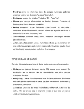 Numérico: entre los diferentes tipos de campos numéricos podemos
encontrar enteros “sin decimales” y reales “decimales”.
Booleanos: poseen dos estados: Verdadero “Si” y Falso “No”.
Memos: son campos alfanuméricos de longitud ilimitada. Presentan el
inconveniente de no poder ser indexados.
Fechas: almacenan fechas facilitando posteriormente su explotación.
Almacenar fechas de esta forma posibilita ordenar los registros por fechas o
calcular los días entre una fecha y otra.
Alfanuméricos: contienen cifras y letras. Presentan una longitud limitada
(255 caracteres).
Autoincrementables: son campos numéricos enteros que incrementan en
una unidad su valor para cada registro incorporado. Su utilidad resulta: Servir
de identificador ya que resultan exclusivos de un registro.

TIPOS DE BASE DE DATOS
Entre los diferentes tipos de base de datos, podemos encontrar los siguientes:
MySql: es una base de datos con licencia GPL basada en un servidor. Se
caracteriza por su rapidez. No es recomendable usar para grandes
volúmenes de datos.
PostgreSql y Oracle: Son sistemas de base de datos poderosos. Administra
muy bien grandes cantidades de datos, y suelen ser utilizadas en intranets y
sistemas de gran calibre.
Access: Es una base de datos desarrollada por Microsoft. Esta base de
datos, debe ser creada bajo el programa access, el cual crea un archivo
.mdb con la estructura ya explicada.

 