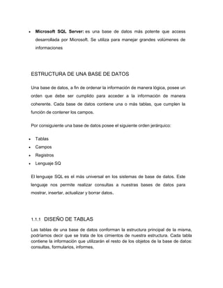 Microsoft SQL Server: es una base de datos más potente que access
desarrollada por Microsoft. Se utiliza para manejar grandes volúmenes de
informaciones

ESTRUCTURA DE UNA BASE DE DATOS
Una base de datos, a fin de ordenar la información de manera lógica, posee un
orden que debe ser cumplido para acceder a la información de manera
coherente. Cada base de datos contiene una o más tablas, que cumplen la
función de contener los campos.
Por consiguiente una base de datos posee el siguiente orden jerárquico:
Tablas
Campos
Registros
Lenguaje SQ
El lenguaje SQL es el más universal en los sistemas de base de datos. Este
lenguaje nos permite realizar consultas a nuestras bases de datos para
mostrar, insertar, actualizar y borrar datos.

1.1.1 DISEÑO DE TABLAS
Las tablas de una base de datos conforman la estructura principal de la misma,
podríamos decir que se trata de los cimientos de nuestra estructura. Cada tabla
contiene la información que utilizarán el resto de los objetos de la base de datos:
consultas, formularios, informes.

 