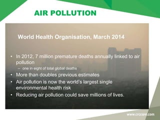 • In 2012, 7 million premature deaths annually linked to air
pollution
– one in eight of total global deaths
• More than doubles previous estimates
• Air pollution is now the world’s largest single
environmental health risk
• Reducing air pollution could save millions of lives.
World Health Organisation, March 2014
AIR POLLUTION
 