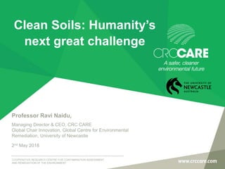 COOPERATIVE RESEARCH CENTRE FOR CONTAMINATION ASSESSMENT
AND REMEDIATION OF THE ENVIRONMENT
Professor Ravi Naidu,
Managing Director & CEO, CRC CARE
Global Chair Innovation, Global Centre for Environmental
Remediation, University of Newcastle
2nd May 2018
Clean Soils: Humanity’s
next great challenge
 
