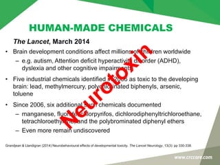 HUMAN-MADE CHEMICALS
• Brain development conditions affect millions of children worldwide
– e.g. autism, Attention deficit hyperactivity disorder (ADHD),
dyslexia and other cognitive impairments
• Five industrial chemicals identified in 2006 as toxic to the developing
brain: lead, methylmercury, polychlorinated biphenyls, arsenic,
toluene
• Since 2006, six additional such chemicals documented
– manganese, fluoride, chlorpyrifos, dichlorodiphenyltrichloroethane,
tetrachloroethylene, and the polybrominated diphenyl ethers
– Even more remain undiscovered
Grandjean & Llandigran (2014) Neurobehavioural effects of developmental toxicity. The Lancet Neurology, 13(3): pp 330-338.
The Lancet, March 2014
 
