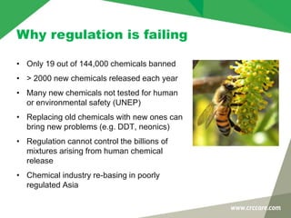 Why regulation is failing
• Only 19 out of 144,000 chemicals banned
• > 2000 new chemicals released each year
• Many new chemicals not tested for human
or environmental safety (UNEP)
• Replacing old chemicals with new ones can
bring new problems (e.g. DDT, neonics)
• Regulation cannot control the billions of
mixtures arising from human chemical
release
• Chemical industry re-basing in poorly
regulated Asia
 