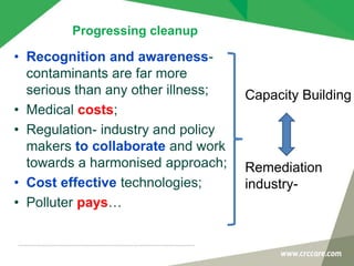 Progressing cleanup
• Recognition and awareness-
contaminants are far more
serious than any other illness;
• Medical costs;
• Regulation- industry and policy
makers to collaborate and work
towards a harmonised approach;
• Cost effective technologies;
• Polluter pays…
Capacity Building
Remediation
industry-
 