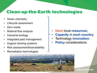 Clean-up-the-Earth technologies
• Green chemistry
• Lifecycle assessment
• Zero waste
• Material flow analysis
• Industrial ecology
• Integrated pest management
• Organic farming systems
• Risk assessment/bioavailability
• Remediation technologies
• Need local resources;
• Capacity in each country;
• Technology innovation;
• Policy considerations.
 