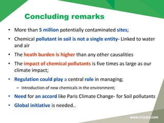 Concluding remarks
• More than 5 million potentially contaminated sites;
• Chemical pollutant in soil is not a single entity- Linked to water
and air
• The heath burden is higher than any other causalities
• The impact of chemical pollutants is five times as large as our
climate impact;
• Regulation could play a central role in managing;
– Introduction of new chemicals in the environment;
• Need for an accord like Paris Climate Change- for Soil pollutants
• Global initiative is needed..
 