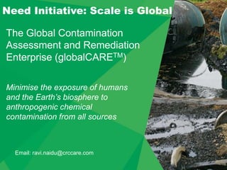 The Global Contamination
Assessment and Remediation
Enterprise (globalCARETM)
Need Initiative: Scale is Global
Minimise the exposure of humans
and the Earth’s biosphere to
anthropogenic chemical
contamination from all sources
Email: ravi.naidu@crccare.com
 