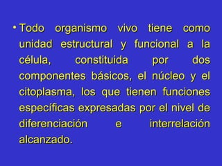 Todo organismo vivo tiene como unidad estructural y funcional a la célula, constituida por dos componentes básicos, el núcleo y el citoplasma, los que tienen funciones específicas expresadas por el nivel de diferenciación e interrelación alcanzado. 