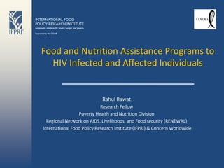 Food and Nutrition Assistance Programs to
  HIV Infected and Affected Individuals


                            Rahul Rawat
                            Research Fellow
                 Poverty Health and Nutrition Division
  Regional Network on AIDS, Livelihoods, and Food security (RENEWAL)
International Food Policy Research Institute (IFPRI) & Concern Worldwide
 