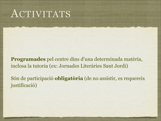 A CTIVITATS


Programades pel centre dins d'una determinada matèria,
inclosa la tutoria (ex: Jornades Literàries Sant Jordi)

Són de participació obligatòria (de no assistir, es requereix
justificació)
 