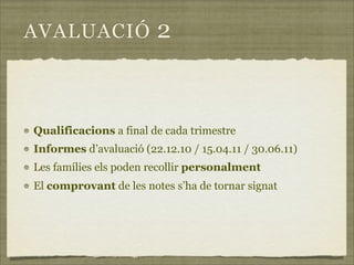 AVALUACIÓ               2


Qualificacions a final de cada trimestre
Informes d’avaluació (22.12.10 / 15.04.11 / 30.06.11)
Les famílies els poden recollir personalment
El comprovant de les notes s’ha de tornar signat
 