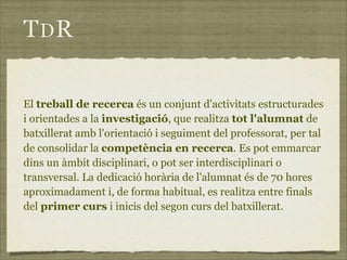 TDR

El treball de recerca és un conjunt d'activitats estructurades
i orientades a la investigació, que realitza tot l'alumnat de
batxillerat amb l'orientació i seguiment del professorat, per tal
de consolidar la competència en recerca. Es pot emmarcar
dins un àmbit disciplinari, o pot ser interdisciplinari o
transversal. La dedicació horària de l'alumnat és de 70 hores
aproximadament i, de forma habitual, es realitza entre finals
del primer curs i inicis del segon curs del batxillerat.
 
