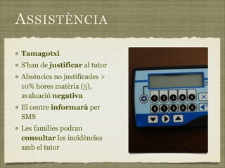 A SSISTÈNCIA

Tamagotxi
S’han de justificar al tutor
Absències no justificades >
10% hores matèria (5),
avaluació negativa
El centre informarà per
SMS
Les famílies podran
consultar les incidències
amb el tutor
 