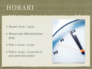 HORARI

Horari: 8.00 - 14.50

Horari aula diferent horari
grup

Pati 1: 10.00 - 10.30

Pati 2: 12.30 - 12.50 (no es
pot sortir del centre)
 