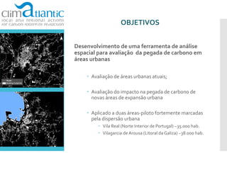 OBJETIVOS
Desenvolvimento de uma ferramenta de análise
espacial para avaliação da pegada de carbono em
áreas urbanas
 Avaliação de áreas urbanas atuais;
 Avaliação do impacto na pegada de carbono de
novas áreas de expansão urbana
 Aplicado a duas áreas-piloto fortemente marcadas
pela dispersão urbana
 Vila Real (Norte Interior de Portugal) ~35.000 hab.
 Vilagarcia de Arousa (Litoral da Galiza) ~38.000 hab.
 