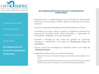 RECOMENDAÇÕES DO PILAR DE PLANEAMENTO
TERRITORIAL
 Desenvolvimento e implementação mais instrumentos de planeamento
territorial nas várias escalas, imbuídos desde a sua génese de uma lógica
ambiental
 Aumento da aplicação da Avaliação Ambiental Estratégica nos Planos
 Consolidação das áreas urbanas existentes, combatendo ativamente os
processos de dispersão urbana, dando prioridade a regeneração de
“brownfields” e “greyfields” em vez de “greenfields”
 Fomentar a alocação de usos mistos em oposição ao zonamento
“estanque” e segmentado, numa lógica de Planeamento Urbano de
proximidade
 Priorizar novas áreas estratégicas de expansão urbana numa lógica de
“infraestrutura-zero”
 Implementar políticas fiscais com critérios ecológicos
 Redução de taxas em função da redução das emissões nas atividades e vice-
versa;
 Taxação de licenciamentos diretamente proporcional à distância aos centros
urbanos de comércio e serviços e aos sistemas de transportes públicos
O Projeto CLIMATLANTIC
Objetivos Estratégicos
Prioridades de Investimento
O Projeto-Piloto
RECOMENDAÇÕES DO
PILAR DE PLANEAMENTO
TERRITORIAL
 