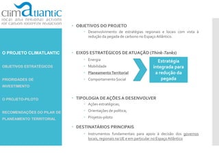 O PROJETO CLIMATLANTIC
OBJETIVOS ESTRATÉGICOS
PRIORIDADES DE
INVESTIMENTO
O PROJETO-PILOTO
RECOMENDAÇÕES DO PILAR DE
PLANEAMENTO TERRITORIAL
 OBJETIVOS DO PROJETO
 Desenvolvimento de estratégias regionais e locais com vista à
redução da pegada de carbono no Espaço Atlântico.
 EIXOS ESTRATÉGICOS DE ATUAÇÃO (Think-Tanks)
 Energia
 Mobilidade
 Planeamento Territorial
 Comportamento Social
 TIPOLOGIA DE AÇÕES A DESENVOLVER
 Ações estratégicas;
 Orientações de política;
 Projetos-piloto
 DESTINATÁRIOS PRINCIPAIS
 Instrumentos fundamentais para apoio à decisão dos governos
locais, regionais na UE e em particular no Espaço Atlântico
Estratégia
integrada para
a redução da
pegada
 