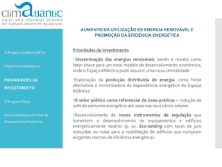 AUMENTO DA UTILIZAÇÃO DE ENERGIA RENOVÁVEL E
PROMOÇÃO DA EFICIÊNCIA ENERGÉTICA
Prioridades de Investimento
 Disseminação das energias renováveis (vento e marés) como
fator-chave para um novo modelo de desenvolvimento económico,
onde o Espaço Atlântico pode assumir uma nova centralidade
Exploração da produção distribuída de energia como fonte
alternativa e minimizadora da dependência energética do Espaço
Atlântico
O setor público como referencial de boas-práticas – redução de
20% do consumo energético até 2020 nos seus vários setores
Desenvolvimento de novos instrumentos de regulação que
fomentem o desenvolvimento de equipamentos e edifícios
energeticamente neutros (p. ex. Eco-lending com taxas de juro
reduzidas ou nulas para a reabilitação de edifícios que cumpram
exigentes normas de eficiência energética)
O Projeto CLIMATLANTIC
Objetivos Estratégicos
PRIORIDADES DE
INVESTIMENTO
O Projeto-Piloto
Recomendações do Pilar de
Planeamento Territorial
 