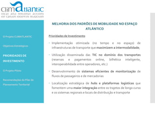 MELHORIA DOS PADRÕES DE MOBILIDADE NO ESPAÇO
ATLÂNTICO
Prioridades de Investimento
 Implementação otimizada (no tempo e no espaço) de
infraestruturas de transporte que maximizem a intermodalidade;
 Utilização disseminada das TIC no domínio dos transportes
(reservas e pagamentos online, bilhética inteligente,
interoperabilidade entre operadores, etc.)
 Desenvolvimento de sistemas eficientes de monitorização de
fluxos de passageiros e de mercadorias
 Localização estratégica de hubs e plataformas logísticas que
fomentem uma maior integração entre os trajetos de longo curso
e os sistemas regionais e locais de distribuição e transporte
O Projeto CLIMATLANTIC
Objetivos Estratégicos
PRIORIDADES DE
INVESTIMENTO
O Projeto-Piloto
Recomendações do Pilar de
Planeamento Territorial
 