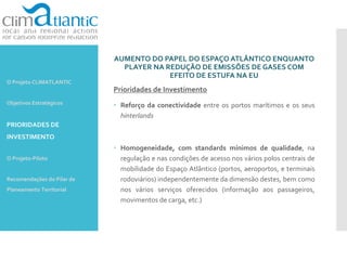AUMENTO DO PAPEL DO ESPAÇO ATLÂNTICO ENQUANTO
PLAYER NA REDUÇÃO DE EMISSÕES DE GASES COM
EFEITO DE ESTUFA NA EU
Prioridades de Investimento
 Reforço da conectividade entre os portos marítimos e os seus
hinterlands
 Homogeneidade, com standards mínimos de qualidade, na
regulação e nas condições de acesso nos vários polos centrais de
mobilidade do Espaço Atlântico (portos, aeroportos, e terminais
rodoviários) independentemente da dimensão destes, bem como
nos vários serviços oferecidos (informação aos passageiros,
movimentos de carga, etc.)
O Projeto CLIMATLANTIC
Objetivos Estratégicos
PRIORIDADES DE
INVESTIMENTO
O Projeto-Piloto
Recomendações do Pilar de
Planeamento Territorial
 