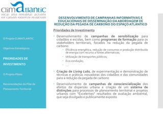 DESENVOLVIMENTO DE CAMPANHAS INFORMATIVAS E
EDUCACIONAIS DE DISSEMINAÇÃO DA ABORDAGEM DE
REDUÇÃO DA PEGADA DE CARBONO DO ESPAÇO ATLÂNTICO
Prioridades de Investimento
 Desenvolvimento de campanhas de sensibilização para
cidadãos e escolas, bem como programas de formação para os
stakeholders territoriais, focados na redução da pegada de
carbono:
 Eficiência energética, redução de consumos e produção distribuída
de energia com recurso a fontes alternativas;
 Utilização de transportes públicos;
 Eco-condução;
 ….
 Criação de Living Labs, de experimentação e demonstração de
técnicas e práticas inovadoras dos cidadãos e das comunidades
para a redução da pegada de carbono
 Desenvolvimento de campanhas de consciencialização dos
efeitos da dispersão urbana e criação de um sistema de
distinções para processos de planeamento territorial e projetos
urbanos com “Excelentes” resultados de avaliação ambiental,
que seja divulgado e publicamente exposto
O Projeto CLIMATLANTIC
Objetivos Estratégicos
PRIORIDADES DE
INVESTIMENTO
O Projeto-Piloto
Recomendações do Pilar de
Planeamento Territorial
 