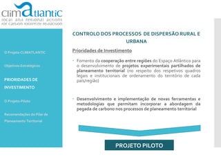 CONTROLO DOS PROCESSOS DE DISPERSÃO RURAL E
URBANA
Prioridades de Investimento
 Fomento da cooperação entre regiões do Espaço Atlântico para
o desenvolvimento de projetos experimentais partilhados de
planeamento territorial (no respeito dos respetivos quadros
legais e institucionais de ordenamento do território de cada
país/região)
 Desenvolvimento e implementação de novas ferramentas e
metodologias que permitam incorporar a abordagem da
pegada de carbono nos processos de planeamento territorial
PROJETO PILOTO
O Projeto CLIMATLANTIC
Objetivos Estratégicos
PRIORIDADES DE
INVESTIMENTO
O Projeto-Piloto
Recomendações do Pilar de
Planeamento Territorial
 