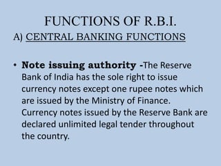FUNCTIONS OF R.B.I.
A) CENTRAL BANKING FUNCTIONS
• Note issuing authority -The Reserve
Bank of India has the sole right to issue
currency notes except one rupee notes which
are issued by the Ministry of Finance.
Currency notes issued by the Reserve Bank are
declared unlimited legal tender throughout
the country.
 