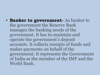 • Banker to government- As banker to
the government the Reserve Bank
manages the banking needs of the
government. It has to-maintain and
operate the government’s deposit
accounts. It collects receipts of funds and
makes payments on behalf of the
government. It represents the Government
of India as the member of the IMF and the
World Bank.
 