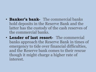 • Banker’s bank- The commercial banks
hold deposits in the Reserve Bank and the
latter has the custody of the cash reserves of
the commercial banks.
• Lender of last resort- The commercial
banks approach the Reserve Bank in times of
emergency to tide over financial difficulties,
and the Reserve bank comes to their rescue
though it might charge a higher rate of
interest.
 