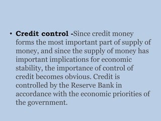 • Credit control -Since credit money
forms the most important part of supply of
money, and since the supply of money has
important implications for economic
stability, the importance of control of
credit becomes obvious. Credit is
controlled by the Reserve Bank in
accordance with the economic priorities of
the government.
 