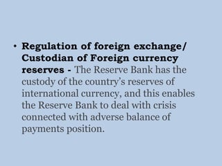 • Regulation of foreign exchange/
Custodian of Foreign currency
reserves - The Reserve Bank has the
custody of the country’s reserves of
international currency, and this enables
the Reserve Bank to deal with crisis
connected with adverse balance of
payments position.
 