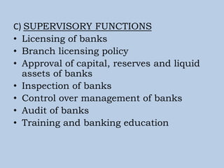 C) SUPERVISORY FUNCTIONS
• Licensing of banks
• Branch licensing policy
• Approval of capital, reserves and liquid
assets of banks
• Inspection of banks
• Control over management of banks
• Audit of banks
• Training and banking education
 