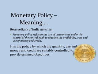 Monetary Policy –
Meaning….
Reserve Bank of India states that,
• Monetary policy refers to the use of instruments under the
control of the central bank to regulate the availability, cost and
use of money and credit.
It is the policy by which the quantity, use and cost of
money and credit are suitably controlled to achieve
pre- determined objectives.
 
