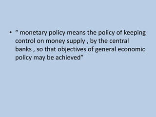 • “ monetary policy means the policy of keeping
control on money supply , by the central
banks , so that objectives of general economic
policy may be achieved”
 
