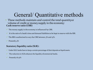 General/ Quantitative methods
• These methods maintain and control the total quantityor
volumeof creditor moneysupply in theeconomy:
Cash reserve ratio(CRR)
 The money supply in the economy is influenced by CRR.
 It is the ratio of a bank’s timeand demand liabilities to be kept in reserve with the RBI.
 The RBI isauthorized tovary the CRR between 3% and 15%.
 Presently 4%
Statutory liquidity ratio(SLR):
 Under SLR, banks have to keep a certain percentage of their deposits as liquid assets.
 The reduction in SLR enhances the liquidity ofcommercial banks.
 Presently 18.75%
 