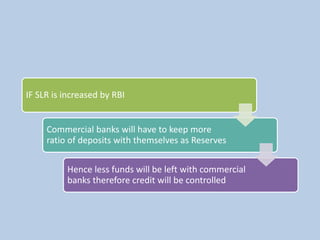 IF SLR is increased by RBI
Commercial banks will have to keep more
ratio of deposits with themselves as Reserves
Hence less funds will be left with commercial
banks therefore credit will be controlled
 