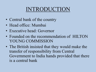INTRODUCTION
• Central bank of the country
• Head office: Mumbai
• Executive head: Governor
• Founded on the recommendation of HILTON
YOUNG COMMISSION
• The British insisted that they would make the
transfer of responsibility from Central
Government to India hands provided that there
is a central bank
 