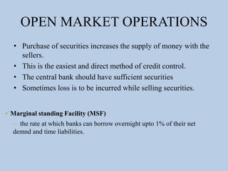 OPEN MARKET OPERATIONS
• Purchase of securities increases the supply of money with the
sellers.
• This is the easiest and direct method of credit control.
• The central bank should have sufficient securities
• Sometimes loss is to be incurred while selling securities.
Marginal standing Facility (MSF)
– the rate at which banks can borrow overnight upto 1% of their net
demnd and time liabilities.
 