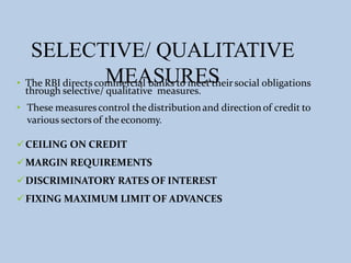 SELECTIVE/ QUALITATIVE
MEASURES
• The RBI directs commercial banks to meet theirsocial obligations
through selective/ qualitative measures.
• These measures control the distribution and direction of credit to
various sectorsof the economy.
CEILING ON CREDIT
MARGIN REQUIREMENTS
DISCRIMINATORY RATES OF INTEREST
FIXING MAXIMUM LIMIT OF ADVANCES
 