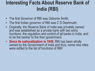 Interesting Facts About Reserve Bank of
India (RBI)
• The first Governor of RBI was Osborne Smith,
• The first Indian governor of RBI was C D Deshmukh.
• Originally, the Reserve Bank of India was privately owned;
and was established as a private bank with two extra
functions: the regulation and control of all banks in India, and
to be the banker to the then government.
• Since its nationalization in 1949, RBI has been wholly
owned by the Government of India and thus, some new roles
were added to the list of functions of RBI!
 