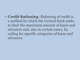 • Credit Rationing -Rationing of credit is
a method by which the Central Bank seeks
to limit the maximum amount of loans and
advances and, also in certain cases, fix
ceiling for specific categories of loans and
advances.
 