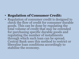 • Regulation of Consumer Credit:
• Regulation of consumer credit is designed to
check the flow of credit for consumer durable
goods. This can be done by regulating the
total volume of credit that may be extended
for purchasing specific durable goods and
regulating the number of installments
through which such loan can be spread.
Central Bank uses this method to restrict or
liberalise loan conditions accordingly to
stabilise the economy.
 