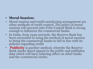 • Moral Suasion:
• Moral suasion and credit monitoring arrangement are
other methods of credit control. The policy of moral
suasion will succeed only if the Central Bank is strong
enough to influence the commercial banks.
• In India, from 1949 onwards, the Reserve Bank has
been successful in using the method of moral suasion
to bring the commercial banks to fall in line with its
policies regarding credit.
• Publicity is another method, whereby the Reserve
Bank marks direct appeal to the public and publishes
data which will have sobering effect on other banks
and the commercial circles.
 