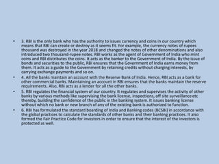 • 3. RBI is the only bank who has the authority to issues currency and coins in our country which
means that RBI can create or destroy as it seems fit. For example, the currency notes of rupees
thousand was destroyed in the year 2018 and changed the notes of other denominations and also
introduced two thousand-rupee notes. RBI works as the agent of Government of India who mint
coins and RBI distributes the coins. It acts as the banker to the Government of India. By the issue of
bonds and securities to the public, RBI ensures that the Government of India earns money from
them. It acts as a guide to the Government by retaining credits without charging interests, by
carrying exchange payments and so on.
• 4. All the banks maintain an account with the Reserve Bank of India. Hence, RBI acts as a bank for
other commercial banks. Maintaining an account in RBI ensures that the banks maintain the reserve
requirements. Also, RBI acts as a lender for all the other banks.
• 5. RBI regulates the financial system of our country. It regulates and supervises the activity of other
banks by various methods like supervising the bank license, inspections, off site surveillance etc
thereby, building the confidence of the public in the banking system. It issues banking license
without which no bank or new branch of any of the existing bank is authorized to function.
• 6. RBI has formulated the standard boarding of India and Banking codes (BCSBI) in accordance with
the global practices to calculate the standards of other banks and their banking practices. It also
formed the Fair Practice Code for investors in order to ensure that the interest of the investors is
protected as well.
 