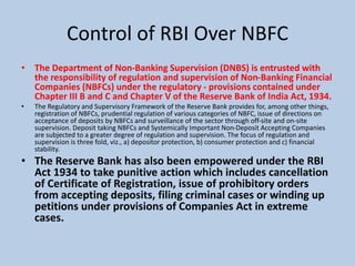 Control of RBI Over NBFC
• The Department of Non-Banking Supervision (DNBS) is entrusted with
the responsibility of regulation and supervision of Non-Banking Financial
Companies (NBFCs) under the regulatory - provisions contained under
Chapter III B and C and Chapter V of the Reserve Bank of India Act, 1934.
• The Regulatory and Supervisory Framework of the Reserve Bank provides for, among other things,
registration of NBFCs, prudential regulation of various categories of NBFC, issue of directions on
acceptance of deposits by NBFCs and surveillance of the sector through off-site and on-site
supervision. Deposit taking NBFCs and Systemically Important Non-Deposit Accepting Companies
are subjected to a greater degree of regulation and supervision. The focus of regulation and
supervision is three fold, viz., a) depositor protection, b) consumer protection and c) financial
stability.
• The Reserve Bank has also been empowered under the RBI
Act 1934 to take punitive action which includes cancellation
of Certificate of Registration, issue of prohibitory orders
from accepting deposits, filing criminal cases or winding up
petitions under provisions of Companies Act in extreme
cases.
 