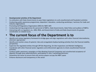 • Developmental activities of the Department
• Co-ordination with State Governments to pass State Legislations to curb unauthorized and fraudulent activities
• Conducting public awareness programmes, depositors' education, conducting workshops / seminars for trade and
industry organizations
• Promoting Self-Regulatory Organization (SRO) for NBFC-MFI
• Conducting training programmes for personnel of NBFCs, State Governments, State Police and auditors of NBFCs
• Interacting with co-regulators viz., SEBI, IRDA, and Government of India and State Governments for greater
coordination on related issues.
• The current focus of the Department is to
• Identify and review regulatory framework to bridge gaps and align regulations with other financial intermediaries,
wherever appropriate;
• Identify and monitor areas of systemic risks and unregulated shadow banking activities from the financial stability
perspective;
• Supervise the regulated entities through Off-Site Reporting, On-Site Inspections and Market Intelligence;
• Coordinate with other financial sector regulators and enforcement agencies to check unauthorized financial
activities;
• Conduct public awareness campaigns on Non-Banking Financial Companies and unauthorized acceptance of
deposits through press advertisements, participation in fairs / workshops/seminars;
• Streamline the sector to ensure that only serious players occupy the NBFC space
• Enhance disclosure and transparency in the sector
 