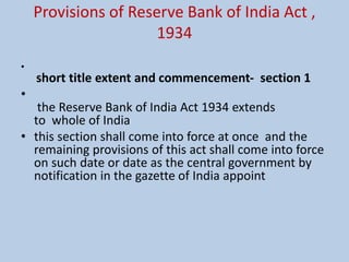 Provisions of Reserve Bank of India Act ,
1934
•
short title extent and commencement- section 1
•
the Reserve Bank of India Act 1934 extends
to whole of India
• this section shall come into force at once and the
remaining provisions of this act shall come into force
on such date or date as the central government by
notification in the gazette of India appoint
 