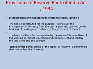 Provisions of Reserve Bank of India Act
, 1934
• Establishment and incorporation of Reserve Bank, section 3
•
the bank is constituted for the purpose taking over the
management of currency from the central govt and carrying on the
business of banking in accordance of the provisions of the act .
•
the bank shall be a body corporate by the name of Reserve Bank of
India having perpetual succession and common seal and shall by
the said name sue and be sued
•
capital of the bank Section 4- the capital of Reserve Bank of India
shall not be less than 5 crores
 