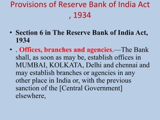Provisions of Reserve Bank of India Act
, 1934
• Section 6 in The Reserve Bank of India Act,
1934
• . Offices, branches and agencies.—The Bank
shall, as soon as may be, establish offices in
MUMBAI, KOLKATA, Delhi and chennai and
may establish branches or agencies in any
other place in India or, with the previous
sanction of the [Central Government]
elsewhere,
 